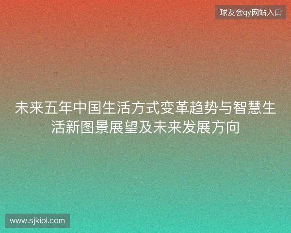 未来五年中国生活方式变革趋势与智慧生活新图景展望及未来发展方向